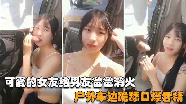 可爱的女友给男友爸爸消火，户外车边跪舔鸡巴深喉口爆射嘴里