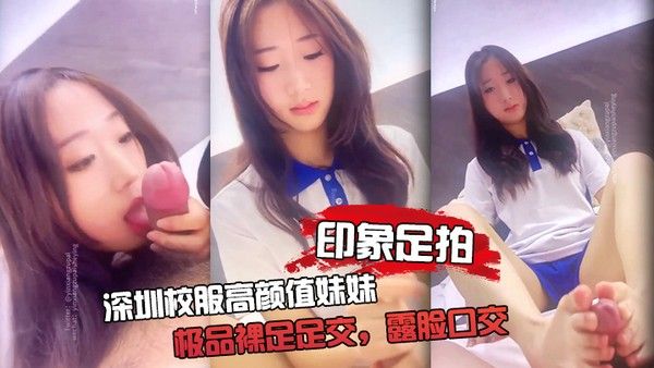 印象足拍 深圳校服高颜值妹妹 极品裸足足交 露脸口交 手撸啪啪全都有