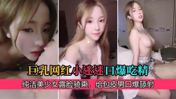 巨乳网红小迷迷口爆吃精，纯洁美少女骑乘，给包皮男口爆舔射