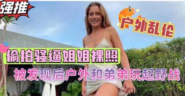 重组家庭禽兽弟弟户外偷拍姐姐裸照 淫荡姐姐发现后脱衣任弟弟玩弄
