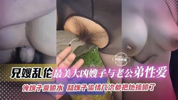 兄嫂乱伦 最美大胸嫂子与老公弟弟性爱 嫂子爱喷水 偷情几次都把她操喷
