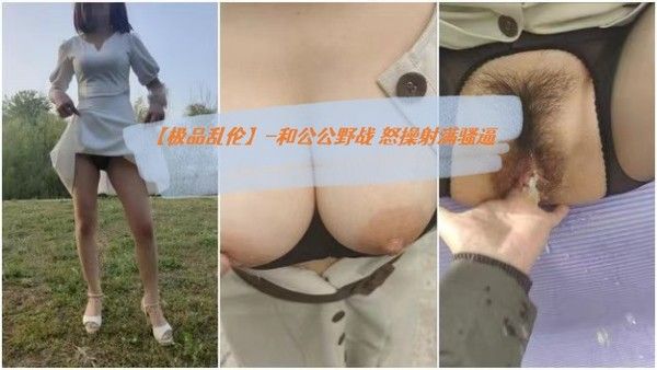极品乱伦 和公公野战露出操逼 爆裂黑丝 怒操射满骚逼