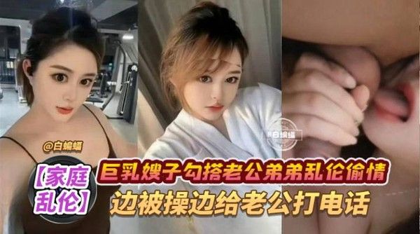 家庭乱伦-巨乳嫂子勾搭老公弟弟乱伦偷情，边被操边给老公打电话