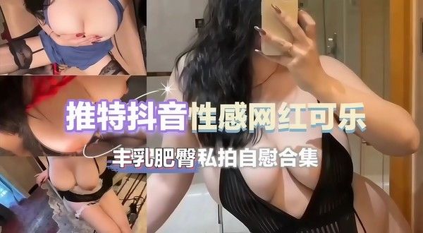 推特抖音网红 可乐 丰腴肥臀尤物身材 性感诱惑自拍视频被曝光流出 原来网红私下都这么浪荡