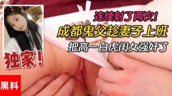 【父女乱伦】成都鬼父趁妻子上班把高一白虎亲闺女强奸了，连续射了两次！